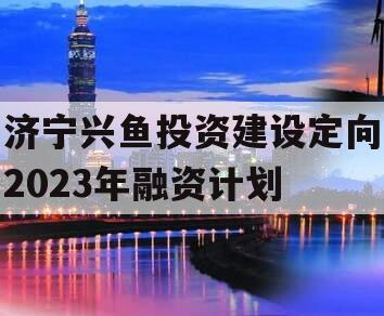 济宁兴鱼投资建设定向2023年融资计划 济宁兴鱼投资建设定向2023年融资计划