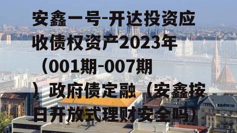 安鑫一号-开达投资应收债权资产2023年（001期-007期）政府债定融（安鑫按日开放式理财安全吗）