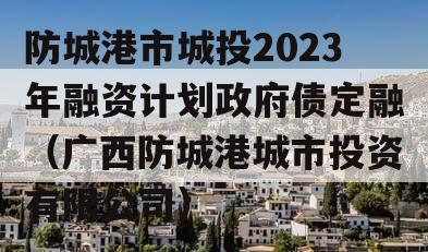 防城港市城投2023年融资计划政府债定融（广西防城港城市投资有限公司）