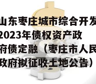 山东枣庄城市综合开发2023年债权资产政府债定融（枣庄市人民政府拟征收土地公告）