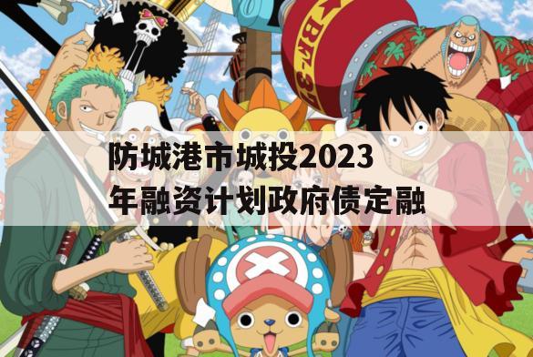 防城港市城投2023年融资计划政府债定融 防城港市城投2023年融资计划政府债定融
