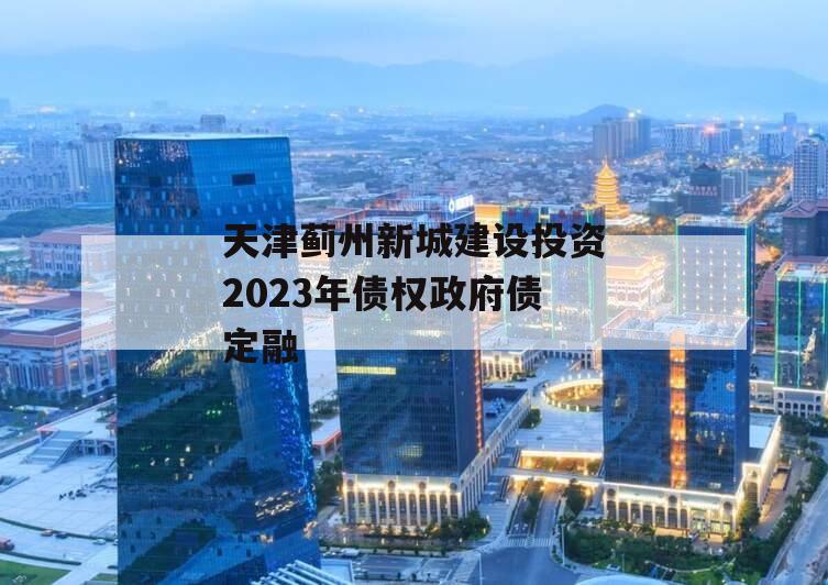 天津蓟州新城建设投资2023年债权政府债定融