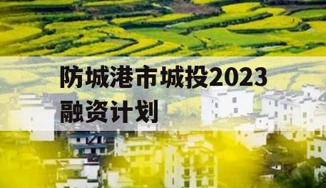 防城港市城投2023融资计划 防城港市城投2023融资计划