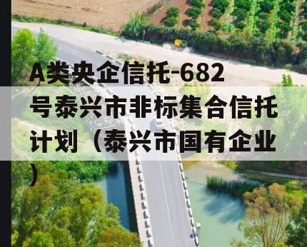 A类央企信托-682号泰兴市非标集合信托计划（泰兴市国有企业）