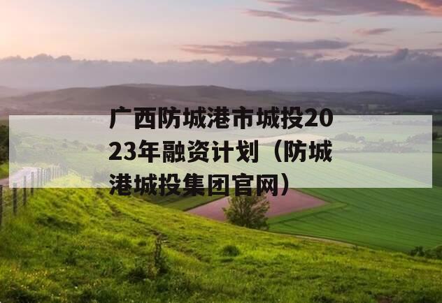 广西防城港市城投2023年融资计划（防城港城投集团官网）