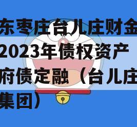 山东枣庄台儿庄财金投资2023年债权资产政府债定融（台儿庄财金集团）