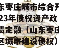 山东枣庄城市综合开发2023年债权资产政府债定融（山东枣庄薛城区城市建设债权）