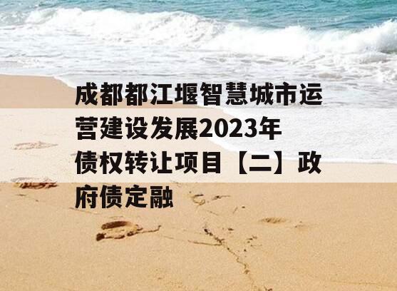成都都江堰智慧城市运营建设发展2023年债权转让项目【二】政府债定融