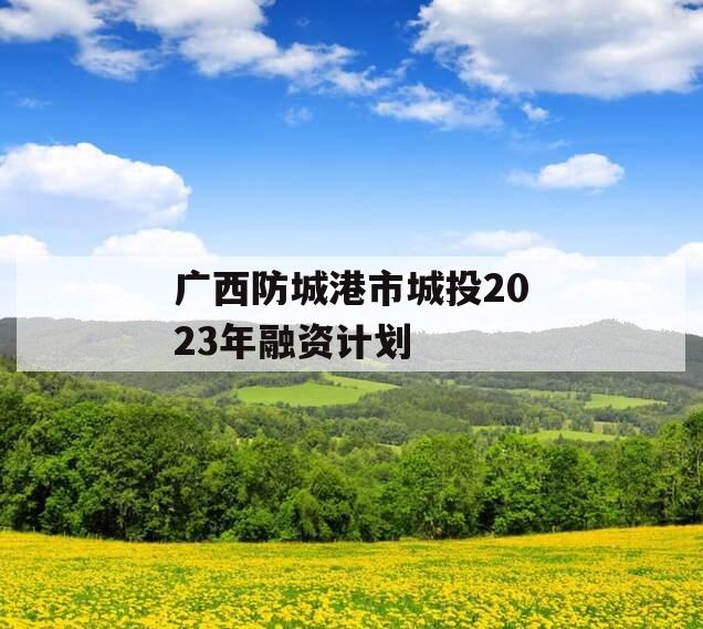广西防城港市城投2023年融资计划