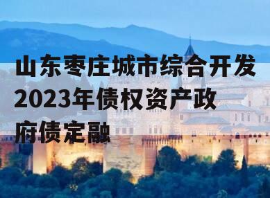 山东枣庄城市综合开发2023年债权资产政府债定融