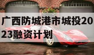 广西防城港市城投2023融资计划
