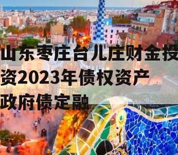 山东枣庄台儿庄财金投资2023年债权资产政府债定融