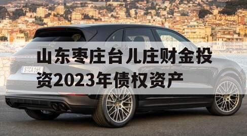 山东枣庄台儿庄财金投资2023年债权资产 山东枣庄台儿庄财金投资2023年债权资产