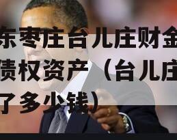 山东枣庄台儿庄财金投资债权资产（台儿庄投资了多少钱）