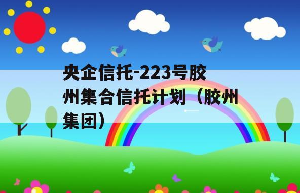 央企信托-223号胶州集合信托计划（胶州集团）