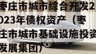 枣庄市城市综合开发2023年债权资产（枣庄市城市基础设施投资发展集团）