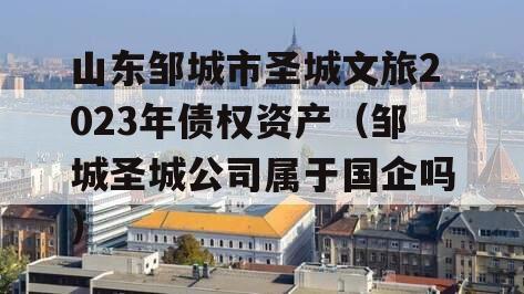 山东邹城市圣城文旅2023年债权资产（邹城圣城公司属于国企吗）