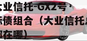 大业信托-GX2号·标债组合（大业信托总部在哪）