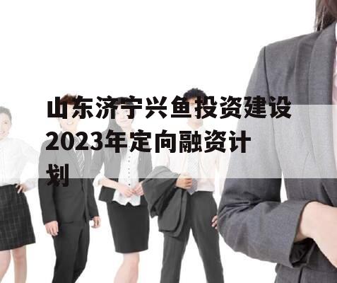 山东济宁兴鱼投资建设2023年定向融资计划