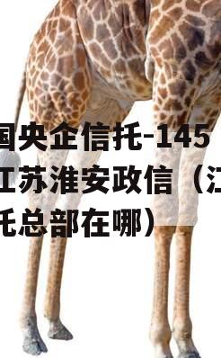 中国央企信托-145号江苏淮安政信（江苏信托总部在哪）