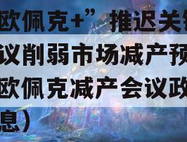 “欧佩克+”推迟关键会议削弱市场减产预期（欧佩克减产会议政信消息）