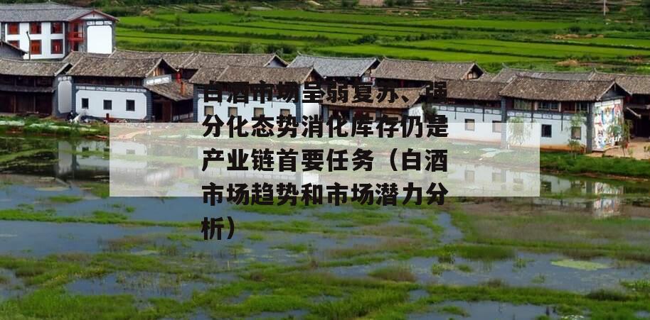 白酒市场呈弱复苏、强分化态势消化库存仍是产业链首要任务（白酒市场趋势和市场潜力分析）