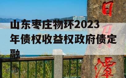 山东枣庄物环2023年债权收益权政府债定融