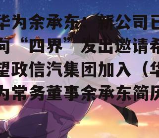华为余承东：新公司已向“四界”发出邀请希望政信汽集团加入（华为常务董事余承东简历）