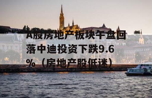 A股房地产板块午盘回落中迪投资下跌9.6%（房地产股低迷）