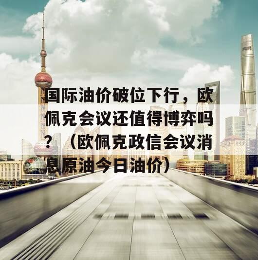 国际油价破位下行，欧佩克会议还值得博弈吗？（欧佩克政信会议消息原油今日油价）