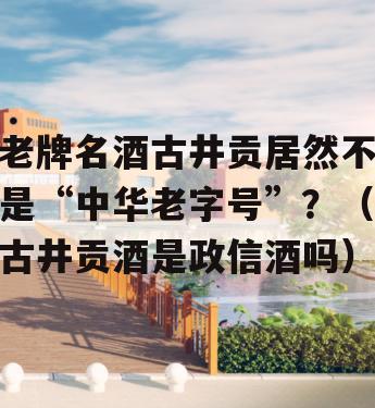 老牌名酒古井贡居然不是“中华老字号”？（古井贡酒是政信酒吗）