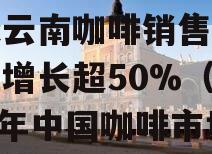 中国咖啡年消费增长超全球云南咖啡销售和用户双增长超50%（2020年中国咖啡市场份额）
