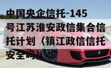 中国央企信托-145号江苏淮安政信集合信托计划（镇江政信信托安全吗）