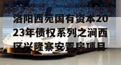 洛阳西苑国有资本2023年债权系列之涧西区兴隆寨安置房项目