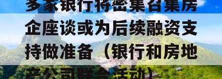 多家银行将密集召集房企座谈或为后续融资支持做准备（银行和房地产公司联合活动）