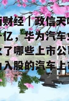 半两财经｜政信天吸金超千亿，华为汽车业务带火了哪些上市公司（华为入股的汽车上市公司）