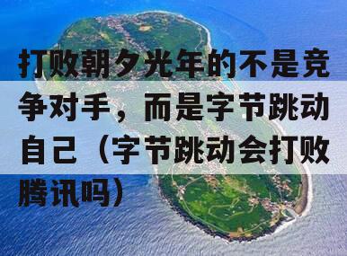 打败朝夕光年的不是竞争对手，而是字节跳动自己（字节跳动会打败腾讯吗）