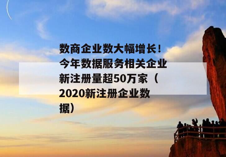 数商企业数大幅增长！今年数据服务相关企业新注册量超50万家（2020新注册企业数据）