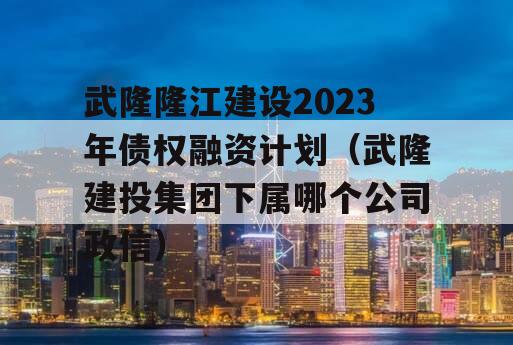 武隆隆江建设2023年债权融资计划（武隆建投集团下属哪个公司政信）