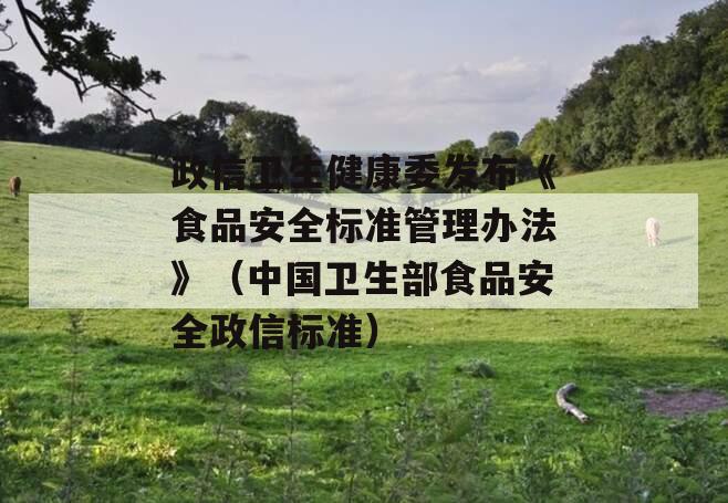 政信卫生健康委发布《食品安全标准管理办法》（中国卫生部食品安全政信标准）
