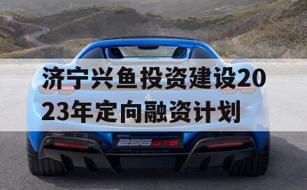 济宁兴鱼投资建设2023年定向融资计划