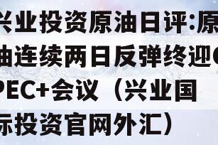 兴业投资原油日评:原油连续两日反弹终迎OPEC+会议（兴业国际投资官网外汇）