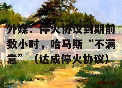 外媒：停火协议到期前数小时，哈马斯“不满意”（达成停火协议）