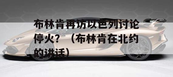 布林肯再访以色列讨论停火？（布林肯在北约的讲话）