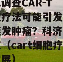 FDA调查CAR-T细胞疗法可能引发T细胞继发肿瘤？科济药业回应（cart细胞疗法发展）