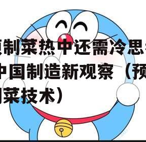 预制菜热中还需冷思考|中国制造新观察（预制菜技术）
