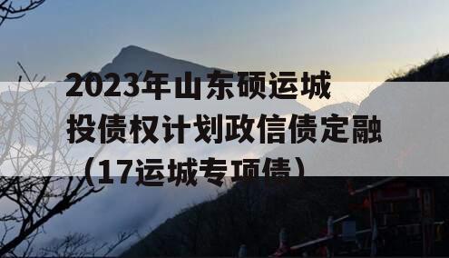 2023年山东硕运城投债权计划政信债定融（17运城专项债）