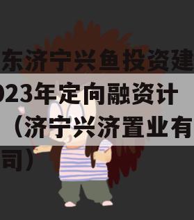 山东济宁兴鱼投资建设2023年定向融资计划（济宁兴济置业有限公司）
