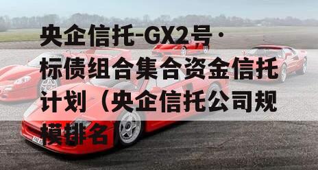 央企信托-GX2号·标债组合集合资金信托计划（央企信托公司规模排名）