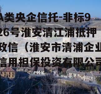 A类央企信托-非标926号淮安清江浦抵押政信（淮安市清浦企业信用担保投资有限公司）
